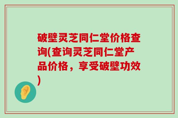 破壁灵芝同仁堂价格查询(查询灵芝同仁堂产品价格，享受破壁功效)