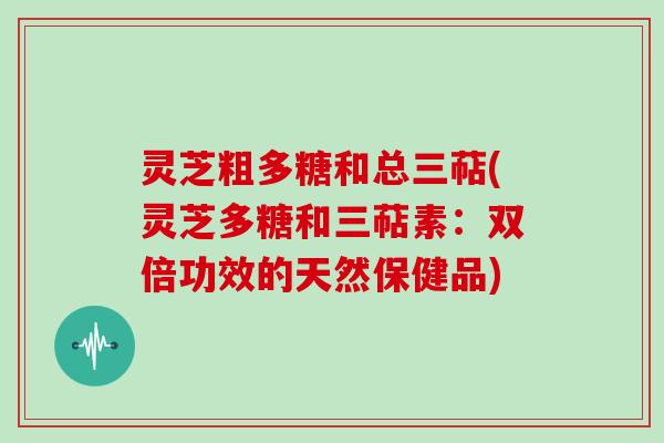 灵芝粗多糖和总三萜(灵芝多糖和三萜素：双倍功效的天然保健品)