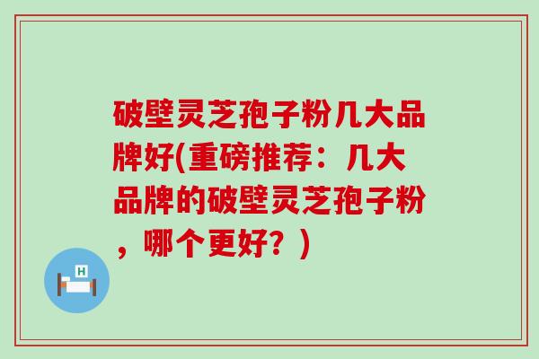 破壁灵芝孢子粉几大品牌好(重磅推荐：几大品牌的破壁灵芝孢子粉，哪个更好？)