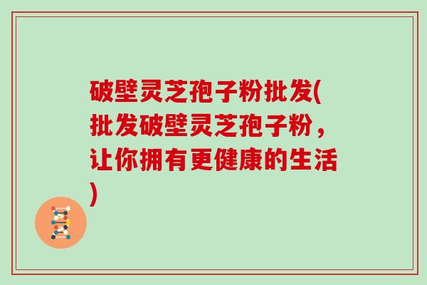 破壁灵芝孢子粉批发(批发破壁灵芝孢子粉，让你拥有更健康的生活)