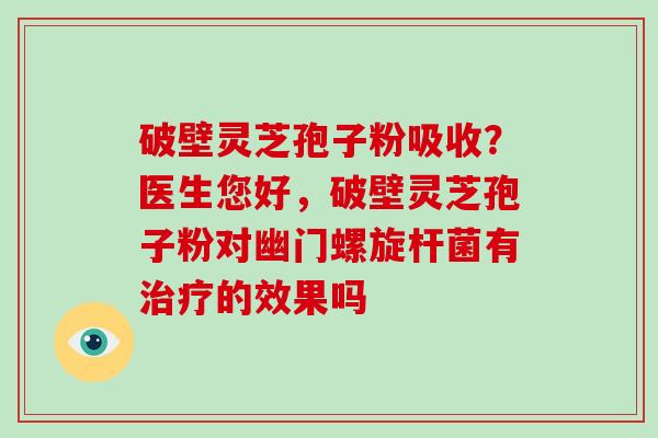 破壁灵芝孢子粉吸收？医生您好，破壁灵芝孢子粉对幽门螺旋杆菌有的效果吗