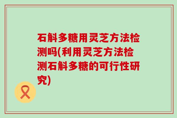 石斛多糖用灵芝方法检测吗(利用灵芝方法检测石斛多糖的可行性研究)