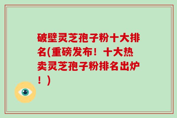 破壁灵芝孢子粉十大排名(重磅发布！十大热卖灵芝孢子粉排名出炉！)