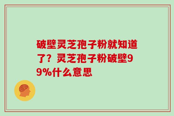 破壁灵芝孢子粉就知道了？灵芝孢子粉破壁99%什么意思