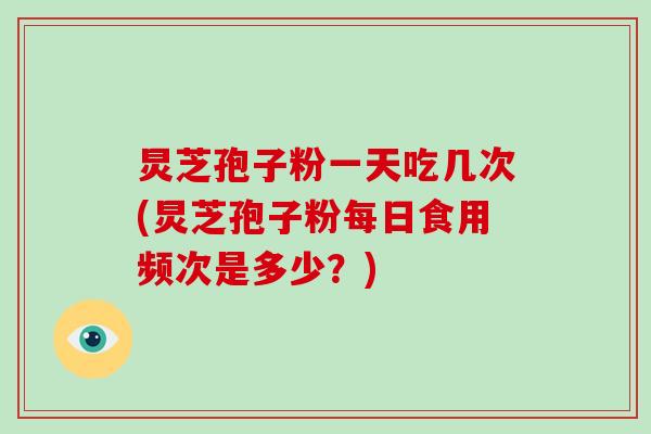 炅芝孢子粉一天吃几次(炅芝孢子粉每日食用频次是多少？)