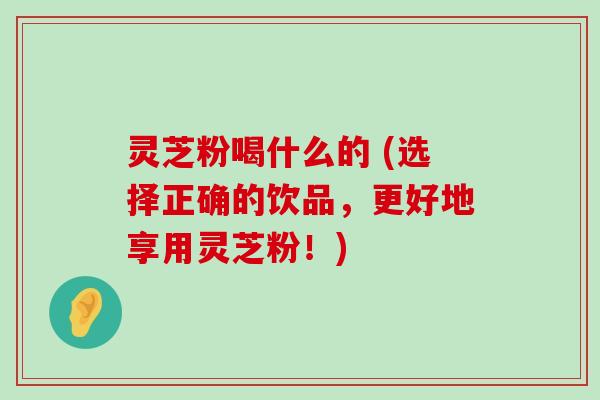 灵芝粉喝什么的 (选择正确的饮品，更好地享用灵芝粉！)