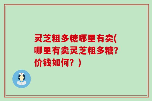 灵芝粗多糖哪里有卖(哪里有卖灵芝粗多糖？价钱如何？)