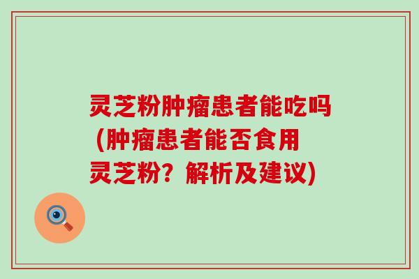 灵芝粉患者能吃吗 (患者能否食用灵芝粉？解析及建议)