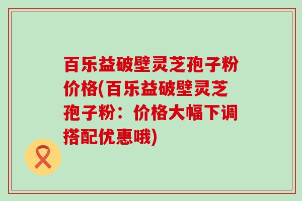 百乐益破壁灵芝孢子粉价格(百乐益破壁灵芝孢子粉：价格大幅下调搭配优惠哦)