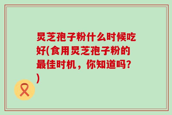 炅芝孢子粉什么时候吃好(食用炅芝孢子粉的佳时机，你知道吗？)