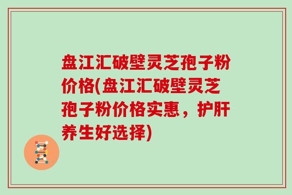 盘江汇破壁灵芝孢子粉价格(盘江汇破壁灵芝孢子粉价格实惠，养生好选择)