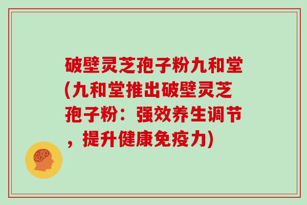 破壁灵芝孢子粉九和堂(九和堂推出破壁灵芝孢子粉：强效养生调节，提升健康免疫力)