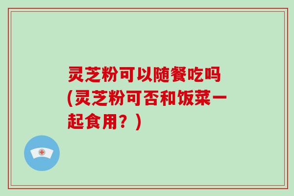 灵芝粉可以随餐吃吗 (灵芝粉可否和饭菜一起食用？)