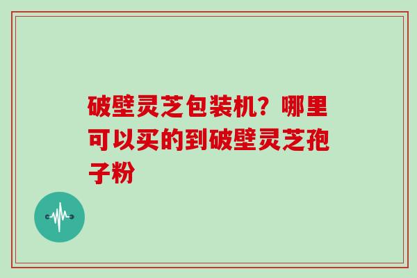 破壁灵芝包装机？哪里可以买的到破壁灵芝孢子粉