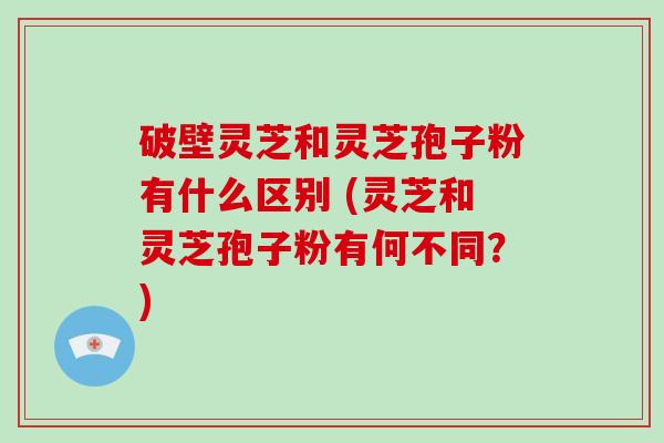 破壁灵芝和灵芝孢子粉有什么区别 (灵芝和灵芝孢子粉有何不同？)