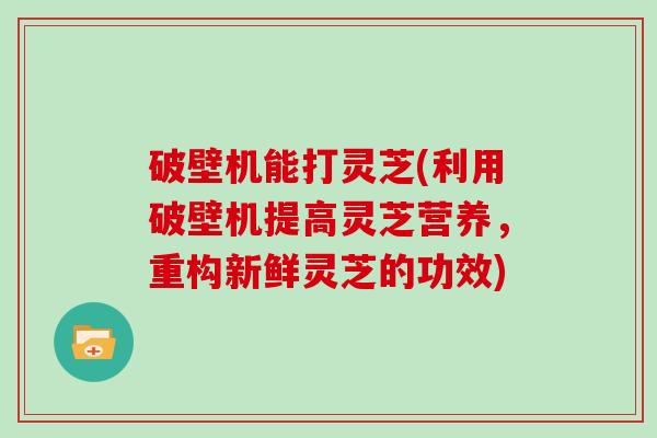 破壁机能打灵芝(利用破壁机提高灵芝营养，重构新鲜灵芝的功效)