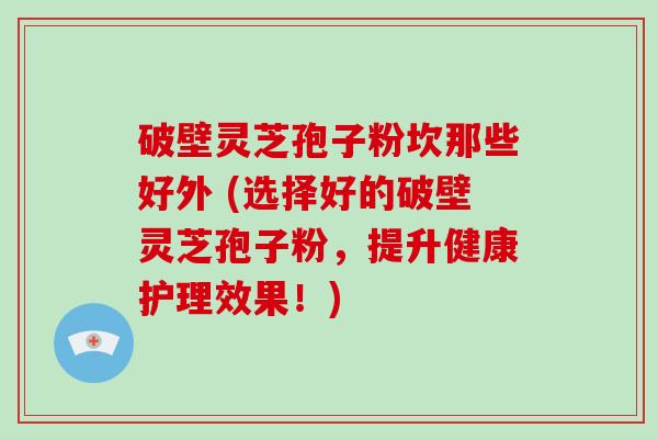 破壁灵芝孢子粉坎那些好外 (选择好的破壁灵芝孢子粉，提升健康护理效果！)