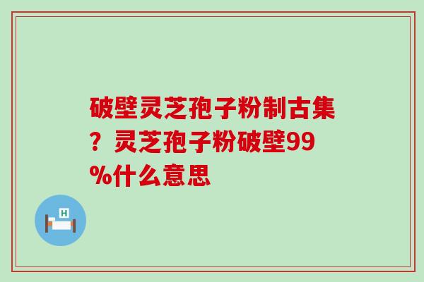 破壁灵芝孢子粉制古集？灵芝孢子粉破壁99%什么意思