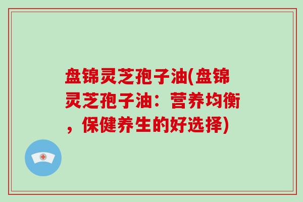 盘锦灵芝孢子油(盘锦灵芝孢子油：营养均衡，保健养生的好选择)