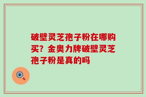 破壁灵芝孢子粉在哪购买？金奥力牌破壁灵芝孢子粉是真的吗