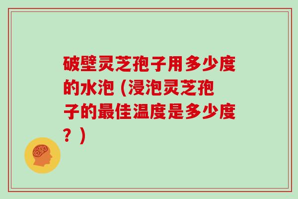 破壁灵芝孢子用多少度的水泡 (浸泡灵芝孢子的佳温度是多少度？)