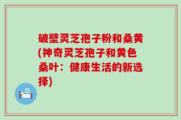 破壁灵芝孢子粉和桑黄(神奇灵芝孢子和黄色桑叶：健康生活的新选择)