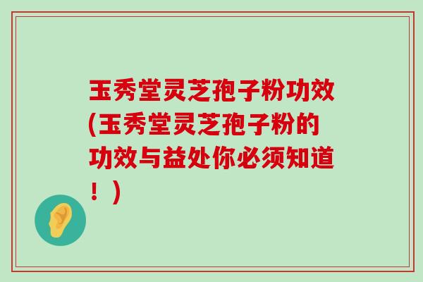 玉秀堂灵芝孢子粉功效(玉秀堂灵芝孢子粉的功效与益处你必须知道！)