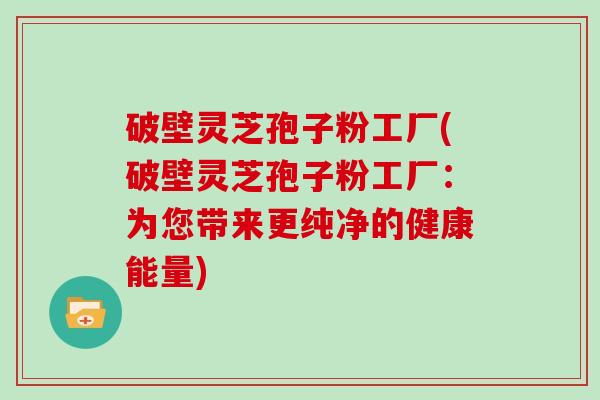 破壁灵芝孢子粉工厂(破壁灵芝孢子粉工厂：为您带来更纯净的健康能量)