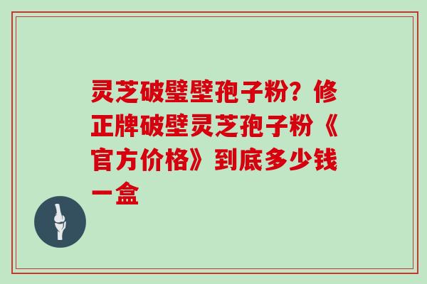 灵芝破璧壁孢子粉？修正牌破壁灵芝孢子粉《官方价格》到底多少钱一盒