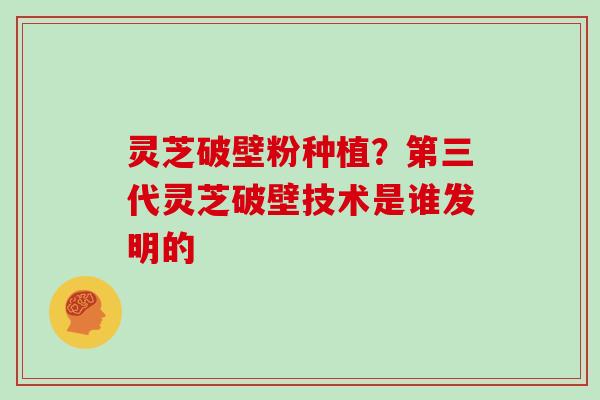 灵芝破壁粉种植？第三代灵芝破壁技术是谁发明的