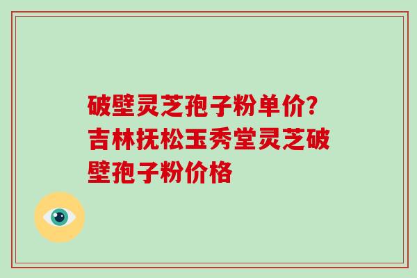 破壁灵芝孢子粉单价？吉林抚松玉秀堂灵芝破壁孢子粉价格