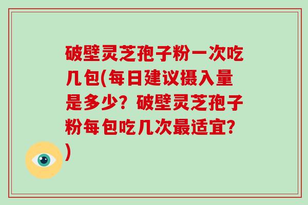 破壁灵芝孢子粉一次吃几包(每日建议摄入量是多少？破壁灵芝孢子粉每包吃几次适宜？)