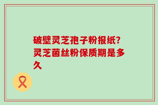 破壁灵芝孢子粉报纸？灵芝菌丝粉保质期是多久