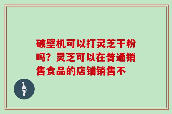 破壁机可以打灵芝干粉吗？灵芝可以在普通销售食品的店铺销售不