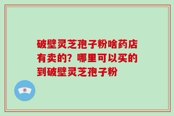 破壁灵芝孢子粉啥药店有卖的？哪里可以买的到破壁灵芝孢子粉