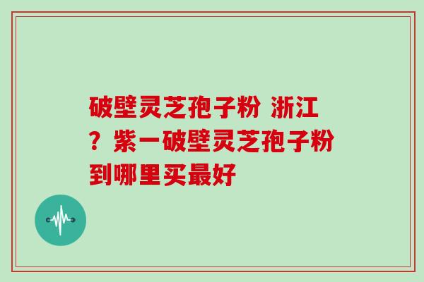 破壁灵芝孢子粉 浙江？紫一破壁灵芝孢子粉到哪里买好