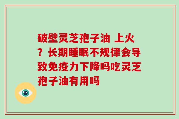 破壁灵芝孢子油 上火？长期不规律会导致免疫力下降吗吃灵芝孢子油有用吗