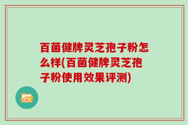 百菌健牌灵芝孢子粉怎么样(百菌健牌灵芝孢子粉使用效果评测)