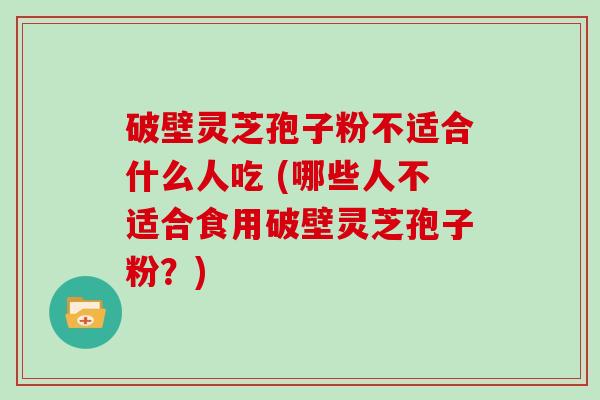 破壁灵芝孢子粉不适合什么人吃 (哪些人不适合食用破壁灵芝孢子粉？)