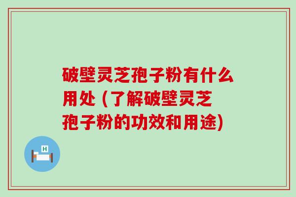 破壁灵芝孢子粉有什么用处 (了解破壁灵芝孢子粉的功效和用途)