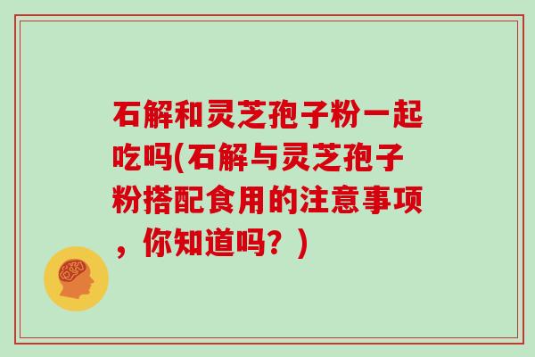 石解和灵芝孢子粉一起吃吗(石解与灵芝孢子粉搭配食用的注意事项，你知道吗？)