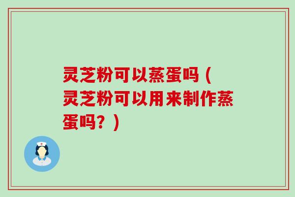 灵芝粉可以蒸蛋吗 (灵芝粉可以用来制作蒸蛋吗？)