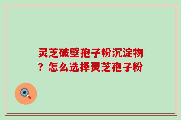 灵芝破壁孢子粉沉淀物？怎么选择灵芝孢子粉