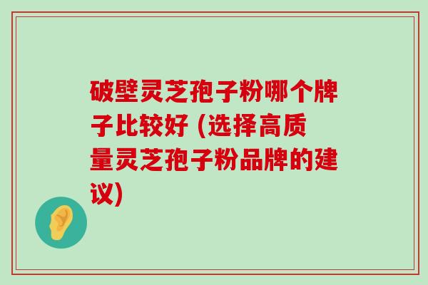 破壁灵芝孢子粉哪个牌子比较好 (选择高质量灵芝孢子粉品牌的建议)