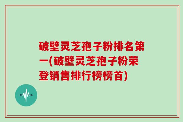 破壁灵芝孢子粉排名第一(破壁灵芝孢子粉荣登销售排行榜榜首)