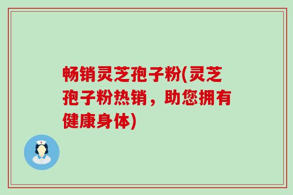 畅销灵芝孢子粉(灵芝孢子粉热销，助您拥有健康身体)