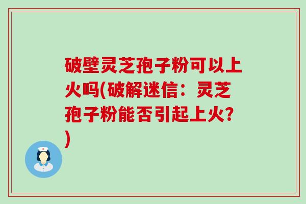 破壁灵芝孢子粉可以上火吗(破解迷信：灵芝孢子粉能否引起上火？)