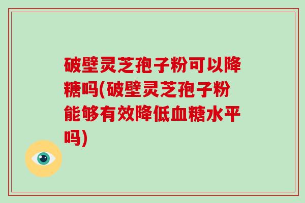 破壁灵芝孢子粉可以降糖吗(破壁灵芝孢子粉能够有效降低水平吗)