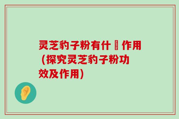 灵芝豹子粉有什麼作用 (探究灵芝豹子粉功效及作用)