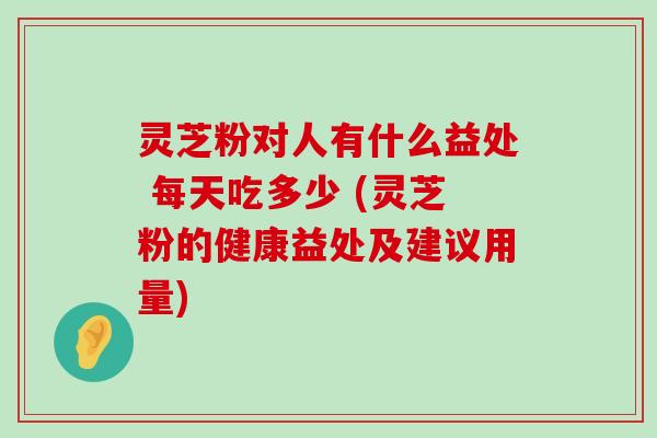 灵芝粉对人有什么益处 每天吃多少 (灵芝粉的健康益处及建议用量)